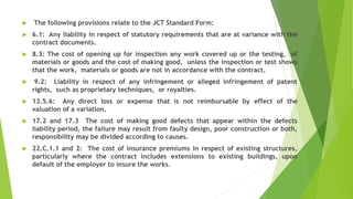  The following provisions relate to the JCT Standard Form:
 6.1: Any liability in respect of statutory requirements that are at variance with the
contract documents.
 8.3: The cost of opening up for inspection any work covered up or the testing, of
materials or goods and the cost of making good, unless the inspection or test shows
that the work, materials or goods are not in accordance with the contract.
 9.2: Liability in respect of any infringement or alleged infringement of patent
rights, such as proprietary techniques, or royalties.
 13.5.6: Any direct loss or expense that is not reimbursable by effect of the
valuation of a variation.
 17.2 and 17.3 The cost of making good defects that appear within the defects
liability period, the failure may result from faulty design, poor construction or both,
responsibility may be divided according to causes.
 22.C.1.1 and 2: The cost of insurance premiums in respect of existing structures,
particularly where the contract includes extensions to existing buildings, upon
default of the employer to insure the works.
 