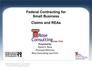 Federal Contracting for
                                      Small Business
                                             Claims and REAs




                                                   Presented by:
                                                   David A. Rose
                                                Principal Attorney
                                             Rose Consulting Law Firm
                                                                        We Build Our Relationships
                                                                        One Client at a Time



Rose Consulting Law Firm - specializing in
   Government & Small Business Law
 