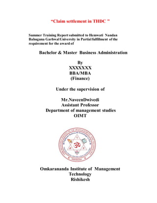 “Claim settlement in THDC ”
Summer Training Report submitted to Hemwati Nandan
Bahuguna GarhwalUniversity in Partialfulfillment of the
requirement for the award of
Bachelor & Master Business Administration
By
XXXXXXX
BBA/MBA
(Finance)
Under the supervision of
Mr.NaveenDwivedi
Assistant Professor
Department of management studies
OIMT
Omkarananda Institute of Management
Technology
Rishikesh
 