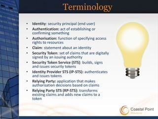 Terminology
•   Identity: security principal (end user)
•   Authentication: act of establishing or
    confirming something
•   Authorisation: function of specifying access
    rights to resources
•   Claim: statement about an identity
•   Security Token: set of claims that are digitally
    signed by an issuing authority
•   Security Token Service (STS): builds, signs
    and issues security tokens
•   Identity Provider STS (IP-STS): authenticates
    and issues tokens
•   Relying Party: application that makes
    authorisation decisions based on claims
•   Relying Party STS (RP-STS): transforms
    existing claims and adds new claims to a
    token
 