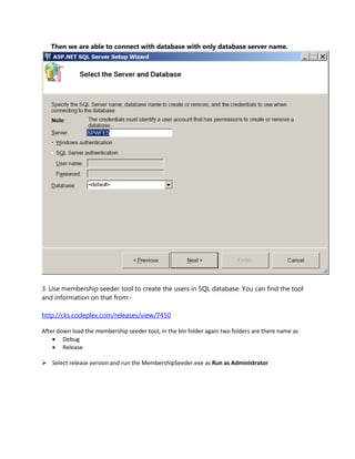 Then we are able to connect with database with only database server name.




3. Use membership seeder tool to create the users in SQL database. You can find the tool
and information on that from:-

http://cks.codeplex.com/releases/view/7450

After down load the membership seeder tool, in the bin folder again two folders are there name as
     Debug
     Release

 Select release version and run the MembershipSeeder.exe as Run as Administrator
 