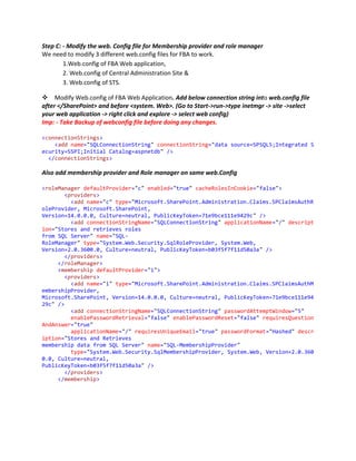 Step C: - Modify the web. Config file for Membership provider and role manager
We need to modify 3 different web.config files for FBA to work.
        1.Web.config of FBA Web application,
        2. Web.config of Central Administration Site &
        3. Web.config of STS.

Modify Web.config of FBA Web Application. Add below connection string into web.config file
after </SharePoint> and before <system. Web>. (Go to Start->run->type inetmgr -> site ->select
your web application -> right click and explore -> select web config)
Imp: - Take Backup of webconfig file before doing any changes.

<connectionStrings>
    <add name="SQLConnectionString" connectionString="data source=SPSQL5;Integrated S
ecurity=SSPI;Initial Catalog=aspnetdb" />
  </connectionStrings>

Also add membership provider and Role manager on same web.Config

<roleManager defaultProvider="c" enabled="true" cacheRolesInCookie="false">
        <providers>
          <add name="c" type="Microsoft.SharePoint.Administration.Claims.SPClaimsAuthR
oleProvider, Microsoft.SharePoint,
Version=14.0.0.0, Culture=neutral, PublicKeyToken=71e9bce111e9429c" />
          <add connectionStringName="SQLConnectionString" applicationName="/" descript
ion="Stores and retrieves roles
from SQL Server" name="SQL-
RoleManager" type="System.Web.Security.SqlRoleProvider, System.Web,
Version=2.0.3600.0, Culture=neutral, PublicKeyToken=b03f5f7f11d50a3a" />
        </providers>
     </roleManager>
     <membership defaultProvider="i">
        <providers>
          <add name="i" type="Microsoft.SharePoint.Administration.Claims.SPClaimsAuthM
embershipProvider,
Microsoft.SharePoint, Version=14.0.0.0, Culture=neutral, PublicKeyToken=71e9bce111e94
29c" />
          <add connectionStringName="SQLConnectionString" passwordAttemptWindow="5"
          enablePasswordRetrieval="false" enablePasswordReset="false" requiresQuestion
AndAnswer="true"
          applicationName="/" requiresUniqueEmail="true" passwordFormat="Hashed" descr
iption="Stores and Retrieves
membership data from SQL Server" name="SQL-MembershipProvider"
          type="System.Web.Security.SqlMembershipProvider, System.Web, Version=2.0.360
0.0, Culture=neutral,
PublicKeyToken=b03f5f7f11d50a3a" />
        </providers>
     </membership>
 