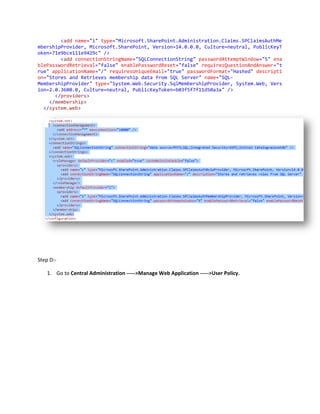 <add name="i" type="Microsoft.SharePoint.Administration.Claims.SPClaimsAuthMe
mbershipProvider, Microsoft.SharePoint, Version=14.0.0.0, Culture=neutral, PublicKeyT
oken=71e9bce111e9429c" />
        <add connectionStringName="SQLConnectionString" passwordAttemptWindow="5" ena
blePasswordRetrieval="false" enablePasswordReset="false" requiresQuestionAndAnswer="t
rue" applicationName="/" requiresUniqueEmail="true" passwordFormat="Hashed" descripti
on="Stores and Retrieves membership data from SQL Server" name="SQL-
MembershipProvider" type="System.Web.Security.SqlMembershipProvider, System.Web, Vers
ion=2.0.3600.0, Culture=neutral, PublicKeyToken=b03f5f7f11d50a3a" />
      </providers>
    </membership>
  </system.web>




Step D:-

    1. Go to Central Administration ----->Manage Web Application ----->User Policy.
 