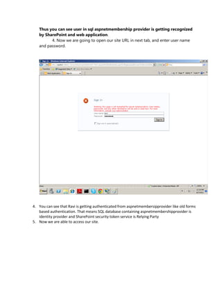 Thus you can see user in sql aspnetmembership provider is getting recognized
   by SharePoint and web application.
         4. Now we are going to open our site URL in next tab, and enter user name
   and password.




4. You can see that Ravi is getting authenticated from aspnetmembersipprovider like old forms
   based authentication. That means SQL database containing aspnetmembershipprovider is
   identity provider and SharePoint security token service is Relying Party
5. Now we are able to access our site.
 