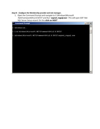 Step B: - Configure the Membership provider and role manager.
   1. Open the Command Prompt and navigate to C:WindowsMicrsooft
        .NetFramework64v2.0.50727 and Run “aspnet_regsql.exe”. This will open ASP .Net
        SQL Server Setup wizard. On this click on NEXT
 