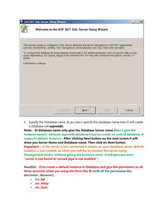 2. Specify the Database name. If you don’t specify the database name then it will create
    a database call aspnetdb.
Note: - In Database name only give the Database Server name (Don’t give the
instance name because aspnetdb database must be create on root of database, it
means in default instance). After clicking Next button on the next screen it will
show you Server Name and Database name. Then click on Next button.
Important: - if the server is not connected it means on your database server default
instance is not created, so when you will try to connect the server using
Management studio without giving the Instance name it will give you error
“server is not found or named pipe is not enabled “.

Needful: - First create a default instance in Database and give the permission to all
three accounts when you setup the farm like  (with all the permission like
dbcreator, dbowner)
     srv_sql
     srv_setup
     srv_farm
 