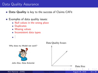 Data Quality Assurance
Data Quality is key to the success of Claims CAFé
Examples of data quality issues:
Null values in the wrong place
Duplicates
Missing values
Inconsistent data types
...
Data Quality Issues
Data Size
Why does my Model not work?
John Doe, Data Scientist
Kim Hammar (DAE) Claims CAFé August 30, 2018 10 / 24
 