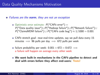 Data Quality Mechanisms Motivation
Failures are the norm, they are not an exception
Optimistic error estimate: P("CAFé error") =
P("Data quality issue")∪P("Hadoop failure")∪P("Network failure")∪
P("ClaimsMDM failure") ∪ P("CAFé code bug") ≈ 1/1000 = 0.001
CAFé stretch goal: near-real-time updates, say we pull data every 15
minutes =⇒ 96 pulls per day =⇒ 672 pulls per week
failure probability per week: 0.001 × 672 = 0.672 =⇒
a failure will happen on average every other week
We want built-in mechanisms in the CAFé pipeline to detect and
deal with errors before they aﬀect end-users: Tests!
Kim Hammar (DAE) Claims CAFé August 30, 2018 11 / 24
 