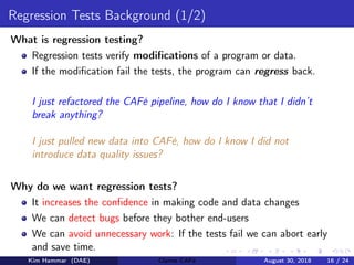 Regression Tests Background (1/2)
What is regression testing?
Regression tests verify modiﬁcations of a program or data.
If the modiﬁcation fail the tests, the program can regress back.
I just refactored the CAFé pipeline, how do I know that I didn’t
break anything?
I just pulled new data into CAFé, how do I know I did not
introduce data quality issues?
Why do we want regression tests?
It increases the conﬁdence in making code and data changes
We can detect bugs before they bother end-users
We can avoid unnecessary work: If the tests fail we can abort early
and save time.
Kim Hammar (DAE) Claims CAFé August 30, 2018 16 / 24
 