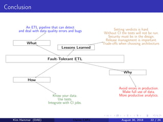 Conclusion
Fault-Tolerant ETL
What
An ETL pipeline that can detect
and deal with data quality errors and bugs
Why
Avoid errors in production.
Make full use of data.
More productive analytics.
How
Know your data.
Use tests.
Integrate with CI jobs.
Lessons Learned
Setting verdicts is hard.
Without CI the tests will not be run.
Security must be in the design.
Release management is important.
Trade-oﬀs when choosing architecture.
Kim Hammar (DAE) Claims CAFé August 30, 2018 22 / 24
 