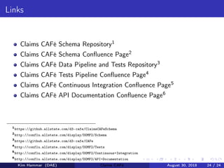 Links
Claims CAFé Schema Repository1
Claims CAFé Schema Conﬂuence Page2
Claims CAFé Data Pipeline and Tests Repository3
Claims CAFé Tests Pipeline Conﬂuence Page4
Claims CAFé Continuous Integration Conﬂuence Page5
Claims CAFé API Documentation Conﬂuence Page6
1
https://github.allstate.com/d3-cafe/ClaimsCAFeSchema
2
http://conflu.allstate.com/display/DOMF2/Schema
3
https://github.allstate.com/d3-cafe/CAFe
4
http://conflu.allstate.com/display/DOMF2/Tests
5
http://conflu.allstate.com/display/DOMF2/Continuous+Integration
6
http://conflu.allstate.com/display/DOMF2/API+Documentation
Kim Hammar (DAE) Claims CAFé August 30, 2018 24 / 24
 