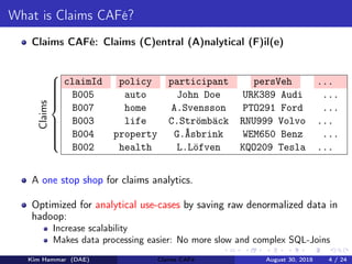 What is Claims CAFé?
Claims CAFé: Claims (C)entral (A)nalytical (F)il(e)
claimId policy participant persVeh ...
B005 auto John Doe URK389 Audi ...
B007 home A.Svensson PTO291 Ford ...
B003 life C.Strömbäck RNU999 Volvo ...
B004 property G.Åsbrink WEM650 Benz ...
B002 health L.Löfven KQO209 Tesla ...



Claims
A one stop shop for claims analytics.
Optimized for analytical use-cases by saving raw denormalized data in
hadoop:
Increase scalability
Makes data processing easier: No more slow and complex SQL-Joins
Kim Hammar (DAE) Claims CAFé August 30, 2018 4 / 24
 