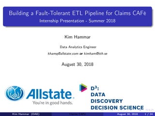 Building a Fault-Tolerant ETL Pipeline for Claims CAFé
Internship Presentation - Summer 2018
Kim Hammar
Data Analytics Engineer
khamq@allstate.com or kimham@kth.se
August 30, 2018
Kim Hammar (DAE) Claims CAFé August 30, 2018 1 / 24
 