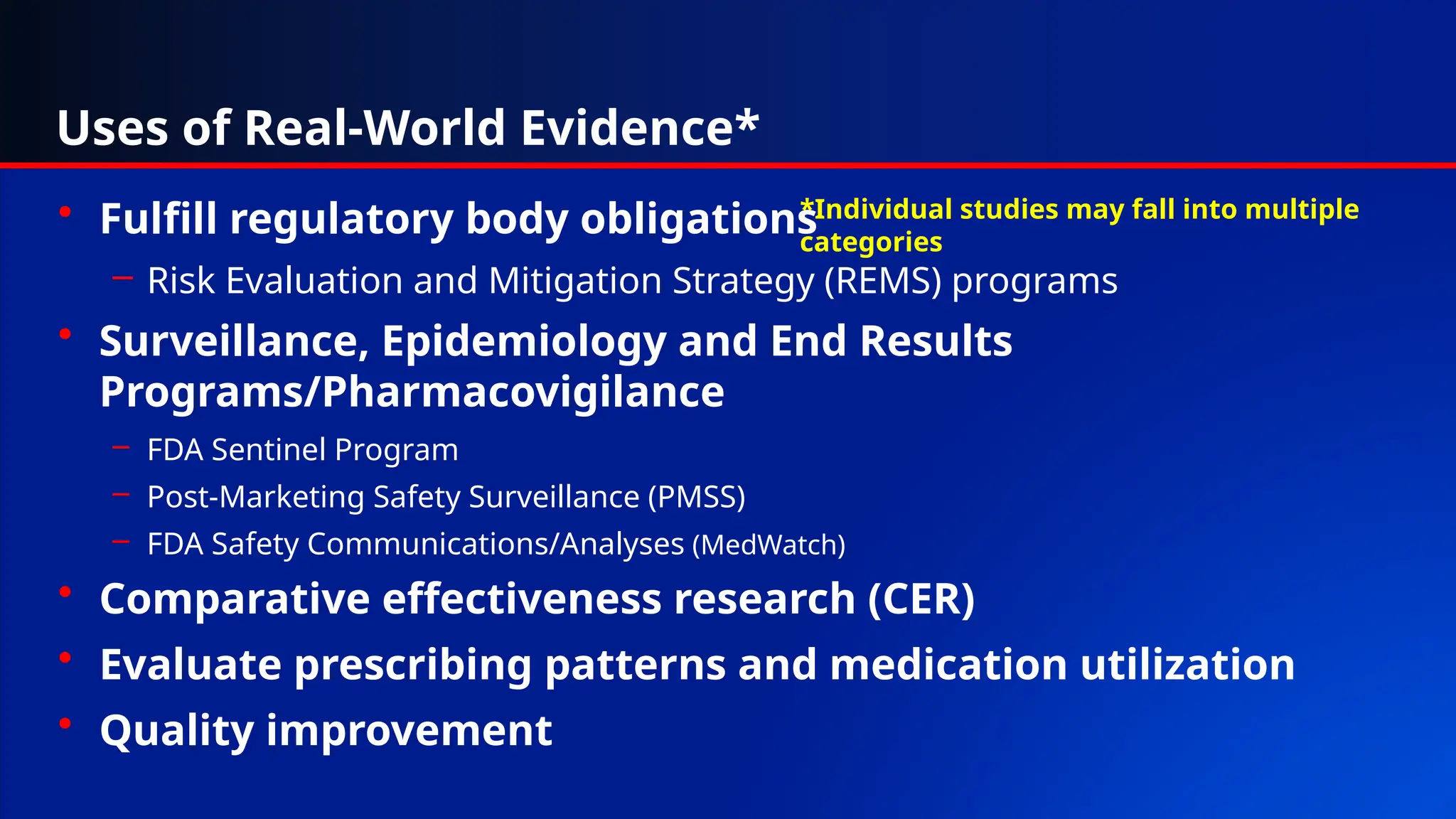 Uses of Real-World Evidence*
• Fulfill regulatory body obligations
– Risk Evaluation and Mitigation Strategy (REMS) programs
• Surveillance, Epidemiology and End Results
Programs/Pharmacovigilance
– FDA Sentinel Program
– Post-Marketing Safety Surveillance (PMSS)
– FDA Safety Communications/Analyses (MedWatch)
• Comparative effectiveness research (CER)
• Evaluate prescribing patterns and medication utilization
• Quality improvement
*Individual studies may fall into multiple
categories
 