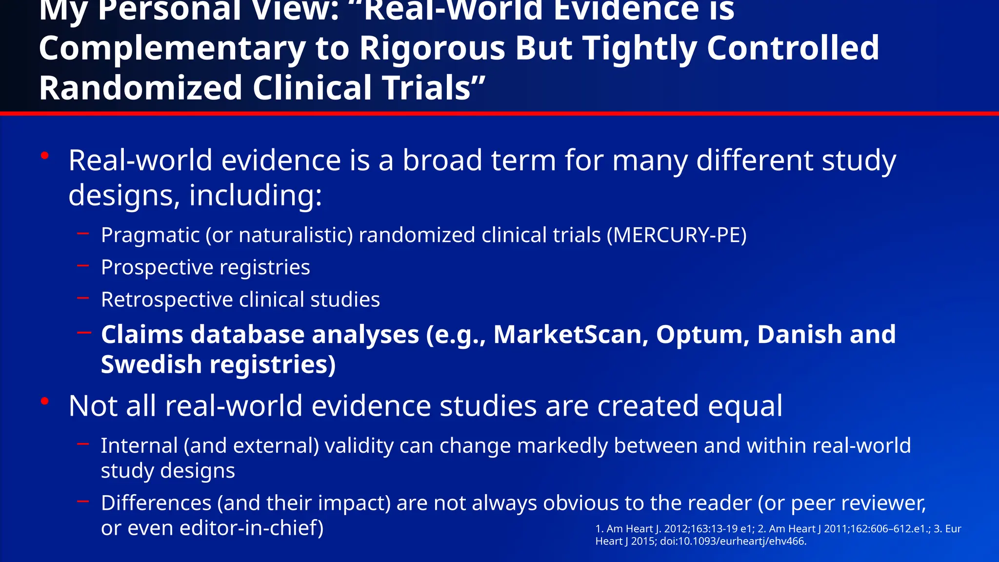 My Personal View: “Real-World Evidence is
Complementary to Rigorous But Tightly Controlled
Randomized Clinical Trials”
• Real-world evidence is a broad term for many different study
designs, including:
– Pragmatic (or naturalistic) randomized clinical trials (MERCURY-PE)
– Prospective registries
– Retrospective clinical studies
– Claims database analyses (e.g., MarketScan, Optum, Danish and
Swedish registries)
• Not all real-world evidence studies are created equal
– Internal (and external) validity can change markedly between and within real-world
study designs
– Differences (and their impact) are not always obvious to the reader (or peer reviewer,
or even editor-in-chief) 1. Am Heart J. 2012;163:13-19 e1; 2. Am Heart J 2011;162:606–612.e1.; 3. Eur
Heart J 2015; doi:10.1093/eurheartj/ehv466.
 
