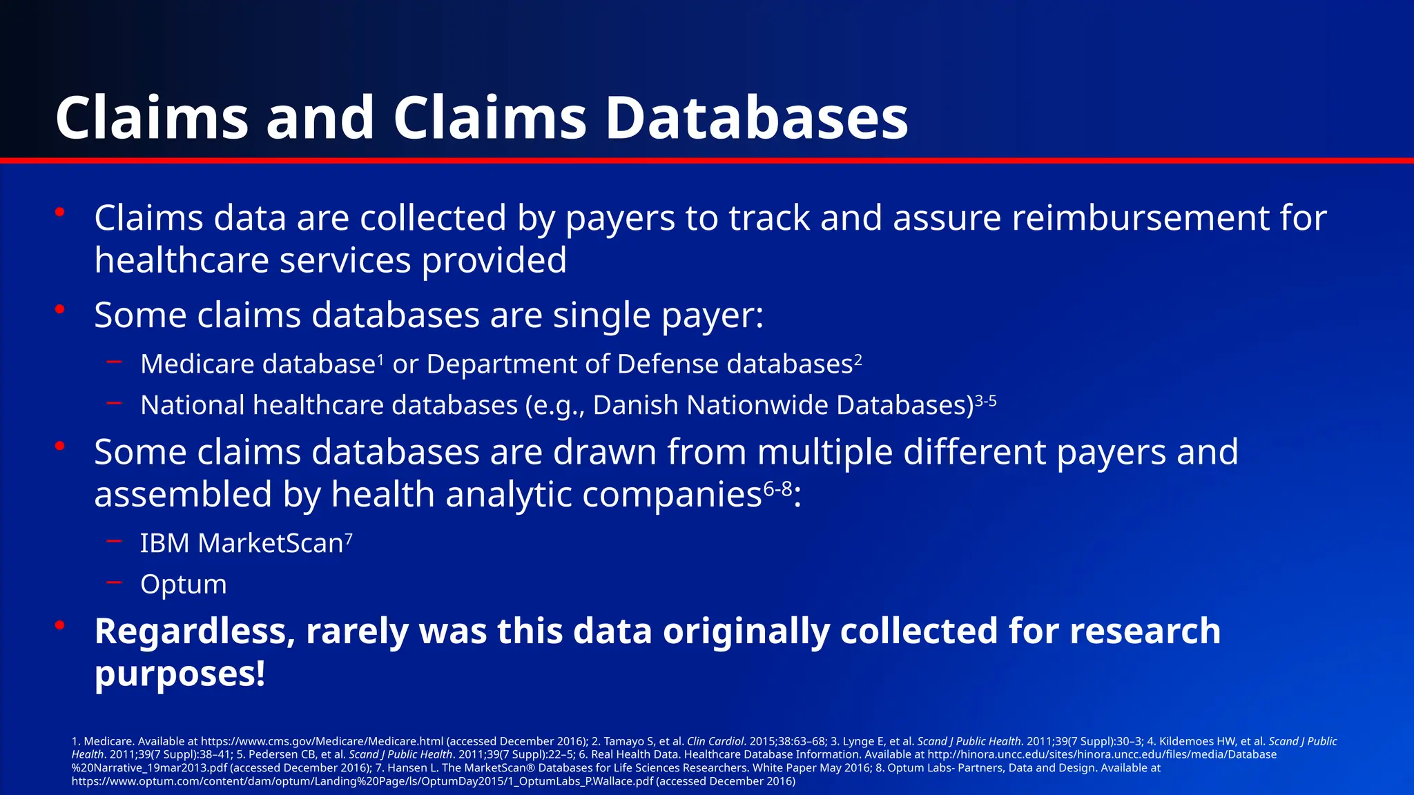 Claims and Claims Databases
• Claims data are collected by payers to track and assure reimbursement for
healthcare services provided
• Some claims databases are single payer:
– Medicare database1
or Department of Defense databases2
– National healthcare databases (e.g., Danish Nationwide Databases)3-5
• Some claims databases are drawn from multiple different payers and
assembled by health analytic companies6-8
:
– IBM MarketScan7
– Optum
• Regardless, rarely was this data originally collected for research
purposes!
1. Medicare. Available at https://www.cms.gov/Medicare/Medicare.html (accessed December 2016); 2. Tamayo S, et al. Clin Cardiol. 2015;38:63–68; 3. Lynge E, et al. Scand J Public Health. 2011;39(7 Suppl):30–3; 4. Kildemoes HW, et al. Scand J Public
Health. 2011;39(7 Suppl):38–41; 5. Pedersen CB, et al. Scand J Public Health. 2011;39(7 Suppl):22–5; 6. Real Health Data. Healthcare Database Information. Available at http://hinora.uncc.edu/sites/hinora.uncc.edu/files/media/Database
%20Narrative_19mar2013.pdf (accessed December 2016); 7. Hansen L. The MarketScan® Databases for Life Sciences Researchers. White Paper May 2016; 8. Optum Labs- Partners, Data and Design. Available at
https://www.optum.com/content/dam/optum/Landing%20Page/ls/OptumDay2015/1_OptumLabs_P.Wallace.pdf (accessed December 2016)
 