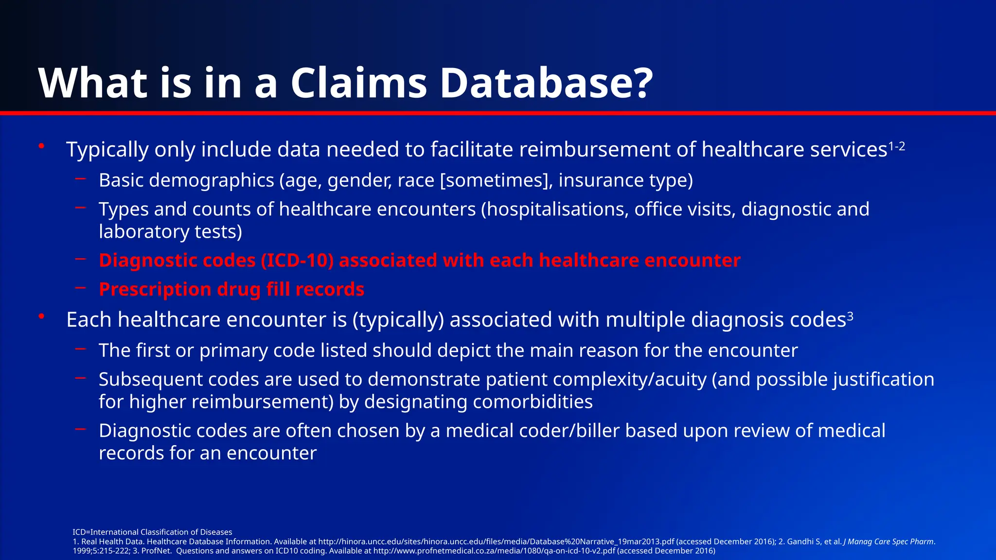 What is in a Claims Database?
• Typically only include data needed to facilitate reimbursement of healthcare services1-2
– Basic demographics (age, gender, race [sometimes], insurance type)
– Types and counts of healthcare encounters (hospitalisations, office visits, diagnostic and
laboratory tests)
– Diagnostic codes (ICD-10) associated with each healthcare encounter
– Prescription drug fill records
• Each healthcare encounter is (typically) associated with multiple diagnosis codes3
– The first or primary code listed should depict the main reason for the encounter
– Subsequent codes are used to demonstrate patient complexity/acuity (and possible justification
for higher reimbursement) by designating comorbidities
– Diagnostic codes are often chosen by a medical coder/biller based upon review of medical
records for an encounter
ICD=International Classification of Diseases
1. Real Health Data. Healthcare Database Information. Available at http://hinora.uncc.edu/sites/hinora.uncc.edu/files/media/Database%20Narrative_19mar2013.pdf (accessed December 2016); 2. Gandhi S, et al. J Manag Care Spec Pharm.
1999;5:215-222; 3. ProfNet. Questions and answers on ICD10 coding. Available at http://www.profnetmedical.co.za/media/1080/qa-on-icd-10-v2.pdf (accessed December 2016)
 