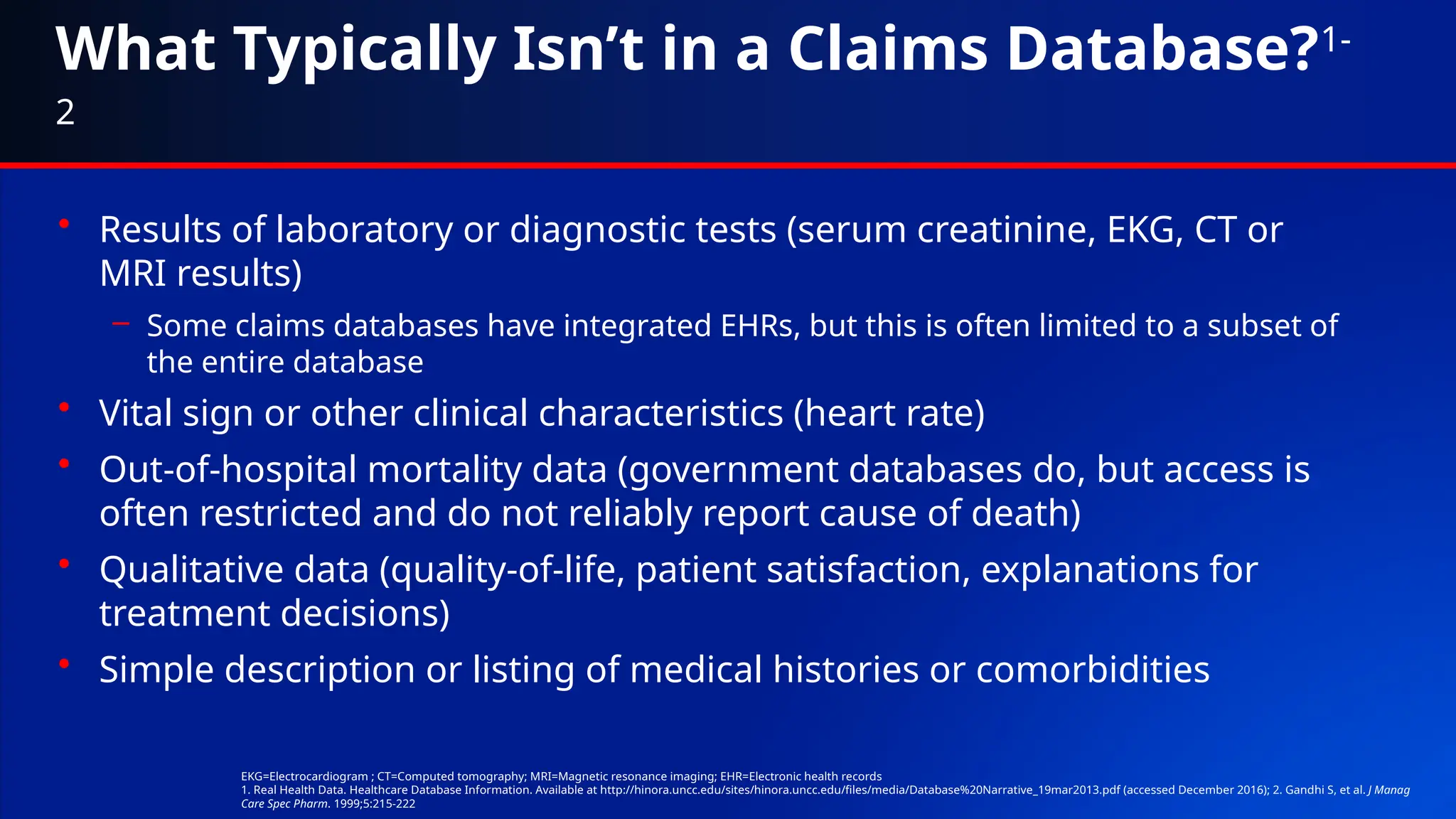 What Typically Isn’t in a Claims Database?1-
2
• Results of laboratory or diagnostic tests (serum creatinine, EKG, CT or
MRI results)
– Some claims databases have integrated EHRs, but this is often limited to a subset of
the entire database
• Vital sign or other clinical characteristics (heart rate)
• Out-of-hospital mortality data (government databases do, but access is
often restricted and do not reliably report cause of death)
• Qualitative data (quality-of-life, patient satisfaction, explanations for
treatment decisions)
• Simple description or listing of medical histories or comorbidities
EKG=Electrocardiogram ; CT=Computed tomography; MRI=Magnetic resonance imaging; EHR=Electronic health records
1. Real Health Data. Healthcare Database Information. Available at http://hinora.uncc.edu/sites/hinora.uncc.edu/files/media/Database%20Narrative_19mar2013.pdf (accessed December 2016); 2. Gandhi S, et al. J Manag
Care Spec Pharm. 1999;5:215-222
 