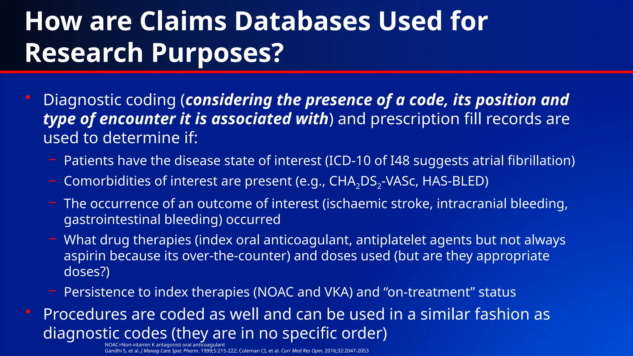 How are Claims Databases Used for
Research Purposes?
• Diagnostic coding (considering the presence of a code, its position and
type of encounter it is associated with) and prescription fill records are
used to determine if:
– Patients have the disease state of interest (ICD-10 of I48 suggests atrial fibrillation)
– Comorbidities of interest are present (e.g., CHA2DS2-VASc, HAS-BLED)
– The occurrence of an outcome of interest (ischaemic stroke, intracranial bleeding,
gastrointestinal bleeding) occurred
– What drug therapies (index oral anticoagulant, antiplatelet agents but not always
aspirin because its over-the-counter) and doses used (but are they appropriate
doses?)
– Persistence to index therapies (NOAC and VKA) and “on-treatment” status
• Procedures are coded as well and can be used in a similar fashion as
diagnostic codes (they are in no specific order)
NOAC=Non-vitamin K antagonist oral anticoagulant
Gandhi S, et al. J Manag Care Spec Pharm. 1999;5:215-222; Coleman CI, et al. Curr Med Res Opin. 2016;32:2047-2053
 