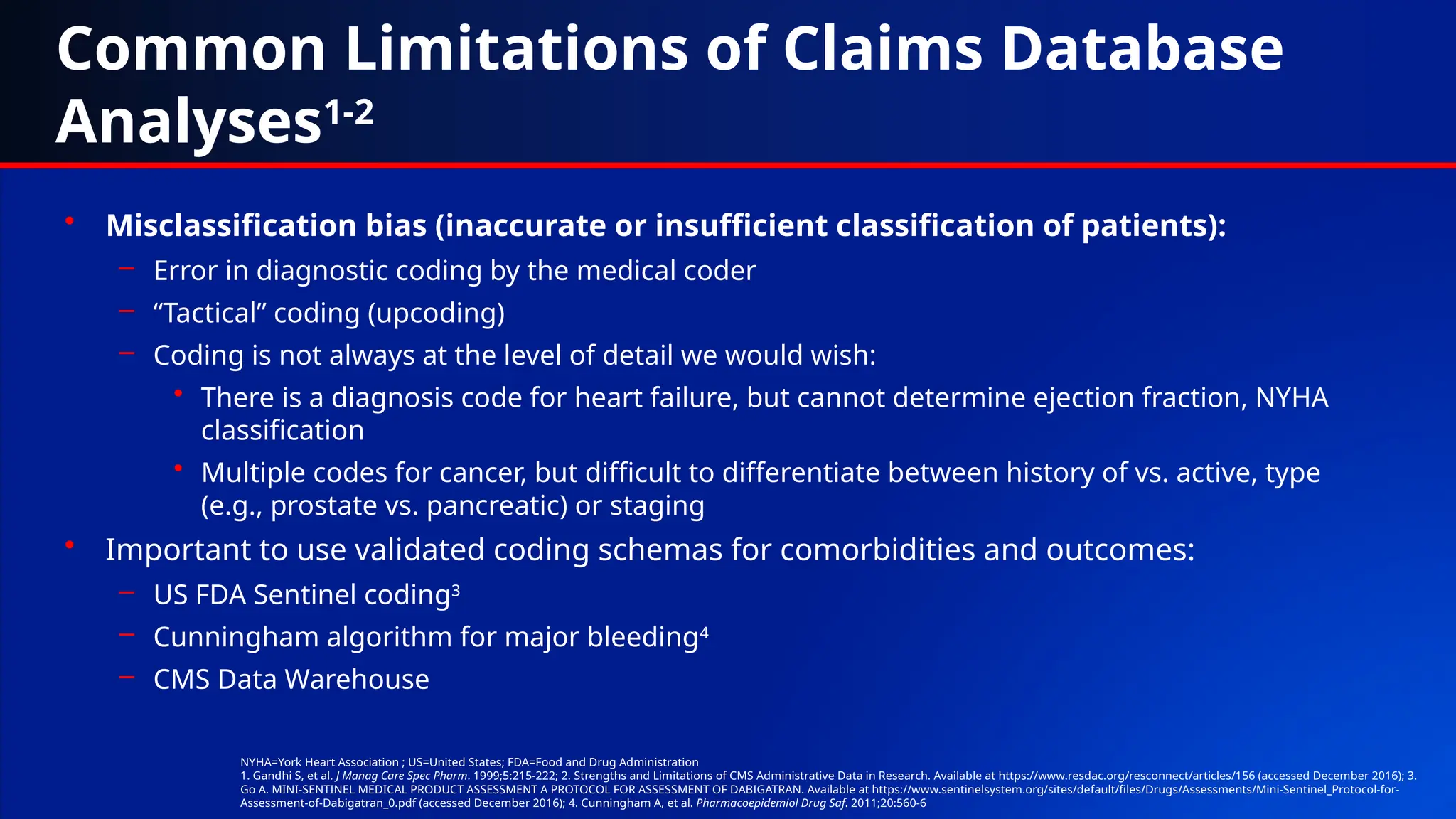 Common Limitations of Claims Database
Analyses1-2
• Misclassification bias (inaccurate or insufficient classification of patients):
– Error in diagnostic coding by the medical coder
– “Tactical” coding (upcoding)
– Coding is not always at the level of detail we would wish:
• There is a diagnosis code for heart failure, but cannot determine ejection fraction, NYHA
classification
• Multiple codes for cancer, but difficult to differentiate between history of vs. active, type
(e.g., prostate vs. pancreatic) or staging
• Important to use validated coding schemas for comorbidities and outcomes:
– US FDA Sentinel coding3
– Cunningham algorithm for major bleeding4
– CMS Data Warehouse
NYHA=York Heart Association ; US=United States; FDA=Food and Drug Administration
1. Gandhi S, et al. J Manag Care Spec Pharm. 1999;5:215-222; 2. Strengths and Limitations of CMS Administrative Data in Research. Available at https://www.resdac.org/resconnect/articles/156 (accessed December 2016); 3.
Go A. MINI-SENTINEL MEDICAL PRODUCT ASSESSMENT A PROTOCOL FOR ASSESSMENT OF DABIGATRAN. Available at https://www.sentinelsystem.org/sites/default/files/Drugs/Assessments/Mini-Sentinel_Protocol-for-
Assessment-of-Dabigatran_0.pdf (accessed December 2016); 4. Cunningham A, et al. Pharmacoepidemiol Drug Saf. 2011;20:560-6
 