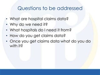 Questions to be addressed

•   What are hospital claims data?
•   Why do we need it?
•   What hospitals do I need it from?
•   How do you get claims data?
•   Once you get claims data what do you do
    with it?
 