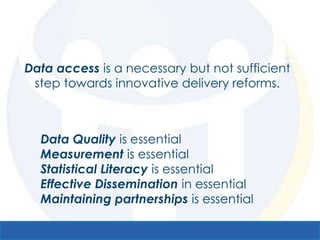 Data access is a necessary but not sufficient
 step towards innovative delivery reforms.



  Data Quality is essential
  Measurement is essential
  Statistical Literacy is essential
  Effective Dissemination in essential
  Maintaining partnerships is essential
 