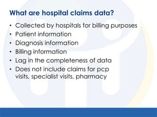 What are hospital claims data?
•   Collected by hospitals for billing purposes
•   Patient information
•   Diagnosis information
•   Billing information
•   Lag in the completeness of data
•   Does not include claims for pcp
    visits, specialist visits, pharmacy
 