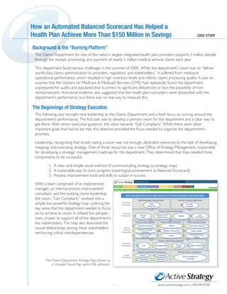 Background & the “burning Platform”
TM
www.activestrategy.com 484.690.0700
Background & the “Burning Platform”
The Claims Department for one of the nation’s largest integrated health plan providers supports 3 million people
through the receipt, processing, and payment of nearly 2 million medical services claims each year.
This department faced serious challenges in the summer of 2005. While the department’s vision was to “deliver
world-class claims administration to providers, regulators, and stakeholders,” it suffered from mediocre
operational performance, which resulted in high inventory levels and inferior claims processing quality. It was no
surprise that the Centers for Medicare & Medicaid Services (CMS) had repeatedly found the department
unprepared for audits and stipulated that it correct its significant deficiencies or face the possibility of non-
reimbursement. Anecdotal evidence also suggested that the health plan’s providers were dissatisfied with the
department’s performance, but there was no real way to measure this.
The following year brought new leadership to the Claims Department and a fresh focus on turning around the
department’s performance. The first task was to develop a primary vision for the department and a clear way to
get there. With senior executive guidance, the vision became “Get Compliant.” While there were other
important goals that had to be met, this directive provided the focus needed to organize the department’s
priorities.
Leadership, recognizing that simply stating a vision was not enough, dedicated resources to the task of developing,
mapping, and executing strategy. One of those resources was a new Office of Strategy Management, responsible
for developing a strategic management roadmap for the department. They determined that they needed three
components to be successful:
1. A clear and simple visual method of communicating strategy (a strategy map)
2. A sustainable way to track progress toward goal achievement (a Balanced Scorecard)
3. Process improvement tools and skills to sustain in success
1
The Beginnings of Strategy ExecutionThe Beginnings of Strategy Execution
How an Automated Balanced Scorecard Has Helped a
Health Plan Achieve More Than $150 Million in Savings
How an Automated Balanced Scorecard Has Helped a
Health Plan Achieve More Than $150 Million in Savings CASE STUDY
With a team comprised of an experienced
manager, an internal process improvement
consultant, and the existing claims leadership,
the vision, “Get Compliant,” evolved into a
simple but powerful strategy map outlining the
key areas that the department needed to focus
on to achieve its vision. It utilized five perspec-
tives, chosen to support all of the department’s
key stakeholders. The map also illustrated the
causal relationships among these stakeholders,
reinforcing critical interdependencies.
The Claims Department Strategy Map (shown as
a “clickable”Visual Map within ASE software).
STRATEGY BUSINESS REVIEW SCORECARDS INITIATIVES PROCESSES PGM REPORTS ALERTS ASU
Welcome Martha Carr
My Favorites
Refresh Home Chooser Guide Help Logout
VISUAL MAP - Claims Department Strategy Map
Delivering World-Class Claims Administration to Providers, Regulators, and Stakeholders
Meet Regulatory Requirements Improve Provider Satisfaction
Ensure Financial Stewardship
Improve Claim Accuracy Improve Claim Timeliness Improve Service Quality
Enhance Technology Capability
Improve Organizational Awareness Develop Human Capabilities
Customer
Perspective
Financial
Perspective
Internal
Process
Perspective
Innovation
Perspective
People
Perspective
Audit
Readiness
Provider
Disputes
Cost Per
Claim
Address SOX
Deficiencies
PMPM
Cost
Avoidance
Financial Accuracy
Payment Incident
Accuracy
Denial Incident
Accuracy
DROH
Weekly Productivity
DPOH
Call Center Volume
Letter Quality
Contract/Pricing
Quality
EDI Auto Adjudication Pricing
System
System Downtime
CulC
Culture
Alignment
Leadership
Teamwork
Skills Competency
Coverage
 