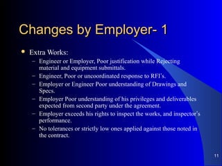 11--Changes by EmployerChanges by Employer
 Extra Works:
– Engineer or Employer, Poor justification while Rejecting
material and equipment submittals.
– Engineer, Poor or uncoordinated response to RFI’s.
– Employer or Engineer Poor understanding of Drawings and
Specs.
– Employer Poor understanding of his privileges and deliverables
expected from second party under the agreement.
– Employer exceeds his rights to inspect the works, and inspector’s
performance.
– No tolerances or strictly low ones applied against those noted in
the contract.
11
 