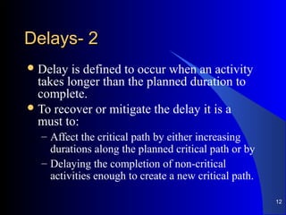 22--DelaysDelays
Delay is defined to occur when an activity
takes longer than the planned duration to
complete.
To recover or mitigate the delay it is a
must to:
– Affect the critical path by either increasing
durations along the planned critical path or by
– Delaying the completion of non-critical
activities enough to create a new critical path.
12
 