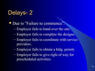 22--DelaysDelays
Due to “Failure to commence”:
– Employer fails to hand over the site.
– Employer fails to complete the designs.
– Employer fails to coordinate with service
providers.
– Employer fails to obtain a bldg. permit.
– Employer fails to give right of way for
prescheduled activities.
13
 