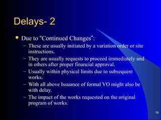 22--DelaysDelays
 Due to “Continued Changes”:
– These are usually initiated by a variation order or site
instructions.
– They are usually requests to proceed immediately and
in others after proper financial approval.
– Usually within physical limits due to subsequent
works.
– With all above Issuance of formal VO might also be
with delay.
– The impact of the works requested on the original
program of works.
16
 