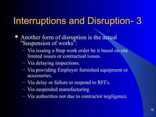 33--Interruptions and DisruptionInterruptions and Disruption
 Another form of disruption is the actual
“Suspension of works”:
– Via issuing a Stop work order be it based on site
limited issues or contractual issues.
– Via delaying inspections.
– Via providing Employer furnished equipment or
accessories.
– Via delay or failure to respond to RFI’s.
– Via suspended manufacturing
– Via authorities not due to contractor negligence.
18
 