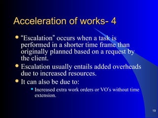 44--Acceleration of worksAcceleration of works
“Escalation” occurs when a task is
performed in a shorter time frame than
originally planned based on a request by
the client.
Escalation usually entails added overheads
due to increased resources.
It can also be due to:
 Increased extra work orders or VO’s without time
extension.
19
 