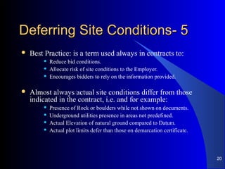 55--Deferring Site ConditionsDeferring Site Conditions
 Best Practice: is a term used always in contracts to:
 Reduce bid conditions.
 Allocate risk of site conditions to the Employer.
 Encourages bidders to rely on the information provided.
 Almost always actual site conditions differ from those
indicated in the contract, i.e. and for example:
 Presence of Rock or boulders while not shown on documents.
 Underground utilities presence in areas not predefined.
 Actual Elevation of natural ground compared to Datum.
 Actual plot limits defer than those on demarcation certificate.
20
 