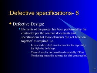 66--Defective specificationsDefective specifications::
Defective Design:
 Elements of the project has been performed by the
contractor per the contract documents and
specifications but those elements “do not function
together” as required. i.e.
• In cases where drift is not accounted for especially
for high rise buildings.
• Thermal steel is not considered especially if Post
Tensioning method is adopted for slab construction.
21
 