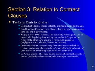 Section 3: Relation to ContractSection 3: Relation to Contract
ClausesClauses
 The Legal Basis for Claims:
 Contractual Claims. This is under the contract clauses themselves.
 Land Law and Common Law Claims. Based on other predominant
laws that are in governance.
 Negligence or TORT Claims. This is usually when a party acts in
breach of a legal duty imposed by law, and so infringes on the
rights of the other party causing it foreseeable damages.
(negligence, fraud, slander, battery and assault)
 Quantum Meruit Claims: usually for works not controlled by
contract and named alternatively as “reasonable value of services”.
(enrichment or benefitting from works not contracted)
 Ex-Gratia Claims: Those are claims made without legal grounds or
merits. (hardship claims that only the employer can consider)
27
 