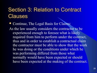 Section 3: Relation to ContractSection 3: Relation to Contract
ClausesClauses
 Continue, The Legal Basis for Claims:
As the law usually considers the contractor to be
experienced enough to foresee what is likely
required from him to perform under the contract,
thus and in order to establish a contractual claim
the contractor must be able to show that the work
he was doing or the conditions under which he
was performing differed from those what
normally would have been expected or should
have been expected at the making of the contract.
28
 
