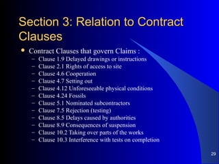 Section 3: Relation to ContractSection 3: Relation to Contract
ClausesClauses
 Contract Clauses that govern Claims :
– Clause 1.9 Delayed drawings or instructions
– Clause 2.1 Rights of access to site
– Clause 4.6 Cooperation
– Clause 4.7 Setting out
– Clause 4.12 Unforeseeable physical conditions
– Clause 4.24 Fossils
– Clause 5.1 Nominated subcontractors
– Clause 7.5 Rejection (testing)
– Clause 8.5 Delays caused by authorities
– Clause 8.9 Consequences of suspension
– Clause 10.2 Taking over parts of the works
– Clause 10.3 Interference with tests on completion
29
 