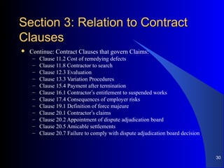 Section 3: Relation to ContractSection 3: Relation to Contract
ClausesClauses
 Continue: Contract Clauses that govern Claims:
– Clause 11.2 Cost of remedying defects
– Clause 11.8 Contractor to search
– Clause 12.3 Evaluation
– Clause 13.3 Variation Procedures
– Clause 15.4 Payment after termination
– Clause 16.1 Contractor’s entitlement to suspended works
– Clause 17.4 Consequences of employer risks
– Clause 19.1 Definition of force majeure
– Clause 20.1 Contractor’s claims
– Clause 20.2 Appointment of dispute adjudication board
– Clause 20.5 Amicable settlements
– Clause 20.7 Failure to comply with dispute adjudication board decision
30
 