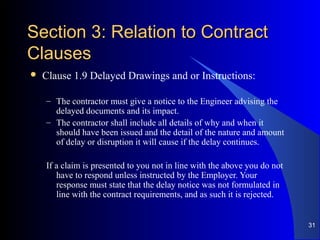 Section 3: Relation to ContractSection 3: Relation to Contract
ClausesClauses
 Clause 1.9 Delayed Drawings and or Instructions:
– The contractor must give a notice to the Engineer advising the
delayed documents and its impact.
– The contractor shall include all details of why and when it
should have been issued and the detail of the nature and amount
of delay or disruption it will cause if the delay continues.
If a claim is presented to you not in line with the above you do not
have to respond unless instructed by the Employer. Your
response must state that the delay notice was not formulated in
line with the contract requirements, and as such it is rejected.
31
 