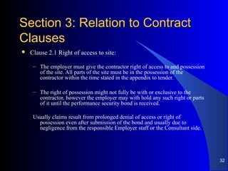 Section 3: Relation to ContractSection 3: Relation to Contract
ClausesClauses
 Clause 2.1 Right of access to site:
– The employer must give the contractor right of access to and possession
of the site. All parts of the site must be in the possession of the
contractor within the time stated in the appendix to tender.
– The right of possession might not fully be with or exclusive to the
contractor, however the employer may with hold any such right or parts
of it until the performance security bond is received.
Usually claims result from prolonged denial of access or right of
possession even after submission of the bond and usually due to
negligence from the responsible Employer staff or the Consultant side.
32
 