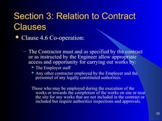 Section 3: Relation to ContractSection 3: Relation to Contract
ClausesClauses
 Clause 4.6 Co-operation:
– The Contractor must and as specified by the contract
or as instructed by the Engineer allow appropriate
access and opportunity for carrying out works by:
 The Employer staff
 Any other contractor employed by the Employer and the
personnel of any legally constituted authorities.
Those who may be employed during the execution of the
works or towards the completion of the works on site or near
the site for any works that are not included in the contract or
included but require authorities inspections and approvals.
33
 