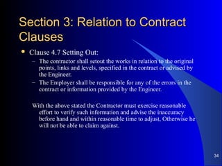 Section 3: Relation to ContractSection 3: Relation to Contract
ClausesClauses
 Clause 4.7 Setting Out:
– The contractor shall setout the works in relation to the original
points, links and levels, specified in the contract or advised by
the Engineer.
– The Employer shall be responsible for any of the errors in the
contract or information provided by the Engineer.
With the above stated the Contractor must exercise reasonable
effort to verify such information and advise the inaccuracy
before hand and within reasonable time to adjust, Otherwise he
will not be able to claim against.
34
 