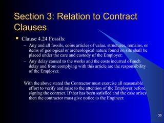 Section 3: Relation to ContractSection 3: Relation to Contract
ClausesClauses
 Clause 4.24 Fossils:
– Any and all fossils, coins articles of value, structures, remains, or
items of geological or archeological nature found on site shall be
placed under the care and custody of the Employer.
– Any delay caused to the works and the costs incurred of such
delay and from complying with this article are the responsibility
of the Employer.
With the above stated the Contractor must exercise all reasonable
effort to verify and raise to the attention of the Employer before
signing the contract. If that has been satisfied and the case arises
then the contractor must give notice to the Engineer.
36
 