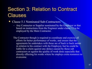 Section 3: Relation to ContractSection 3: Relation to Contract
ClausesClauses
 Clause 5.1 Nominated Sub-Contractors:
– Any Contractor or Supplier nominated by the Employer or that
based on instructions from the Engineer under clause 13 to be
employed by the Main Contractor.
The Contractor though is required to coordinate and exercise all
efforts for better performance of works, and ensure that the
agreements he undertakes with those are of back to back nature
in relation to his contract with the Employer, but he could be
liable for a claim against any delays caused by those sub
contractors or against the quality of work done especially that
directly effecting his works where he employs extra resources to
overcome.
37
 