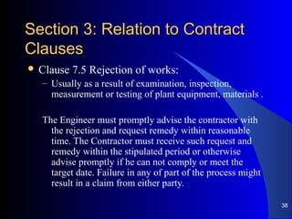 Section 3: Relation to ContractSection 3: Relation to Contract
ClausesClauses
 Clause 7.5 Rejection of works:
– Usually as a result of examination, inspection,
measurement or testing of plant equipment, materials .
The Engineer must promptly advise the contractor with
the rejection and request remedy within reasonable
time. The Contractor must receive such request and
remedy within the stipulated period or otherwise
advise promptly if he can not comply or meet the
target date. Failure in any of part of the process might
result in a claim from either party.
38
 