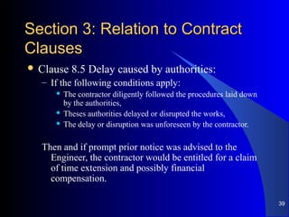 Section 3: Relation to ContractSection 3: Relation to Contract
ClausesClauses
 Clause 8.5 Delay caused by authorities:
– If the following conditions apply:
 The contractor diligently followed the procedures laid down
by the authorities,
 Theses authorities delayed or disrupted the works,
 The delay or disruption was unforeseen by the contractor.
Then and if prompt prior notice was advised to the
Engineer, the contractor would be entitled for a claim
of time extension and possibly financial
compensation.
39
 