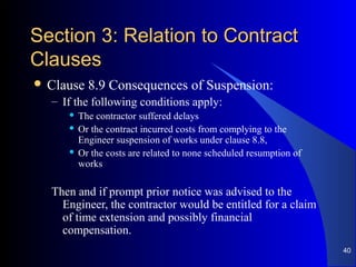 Section 3: Relation to ContractSection 3: Relation to Contract
ClausesClauses
 Clause 8.9 Consequences of Suspension:
– If the following conditions apply:
 The contractor suffered delays
 Or the contract incurred costs from complying to the
Engineer suspension of works under clause 8.8,
 Or the costs are related to none scheduled resumption of
works
Then and if prompt prior notice was advised to the
Engineer, the contractor would be entitled for a claim
of time extension and possibly financial
compensation.
40
 