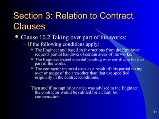 Section 3: Relation to ContractSection 3: Relation to Contract
ClausesClauses
 Clause 10.2 Taking over part of the works:
– If the following conditions apply:
 The Engineer and based on instructions from the Employer
requests partial handover of certain areas of the works,
 The Engineer issued a partial handing over certificate for that
part of the works,
 The contractor incurred costs as a result of this partial taking
over or usage of the area other than that use specified
originally in the contract conditions,
Then and if prompt prior notice was advised to the Engineer,
the contractor would be entitled for a claim for
compensation.
41
 